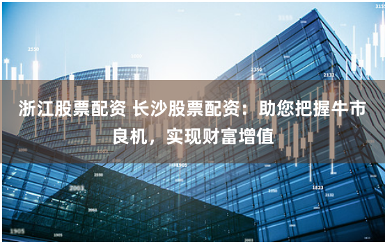 浙江股票配资 长沙股票配资：助您把握牛市良机，实现财富增值