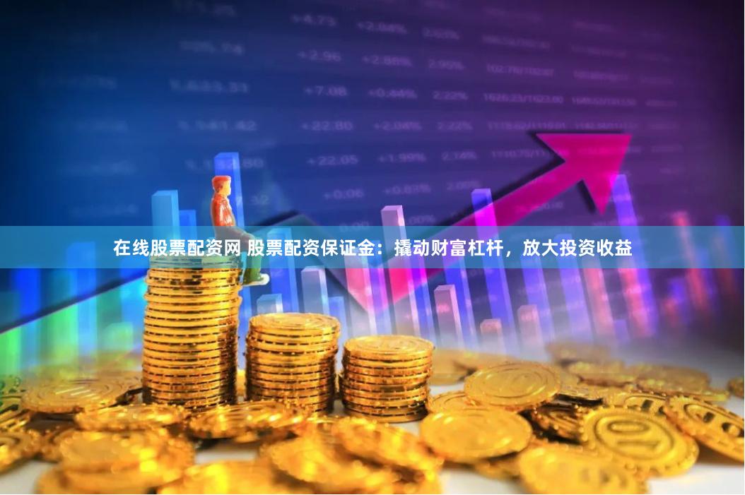在线股票配资网 股票配资保证金：撬动财富杠杆，放大投资收益
